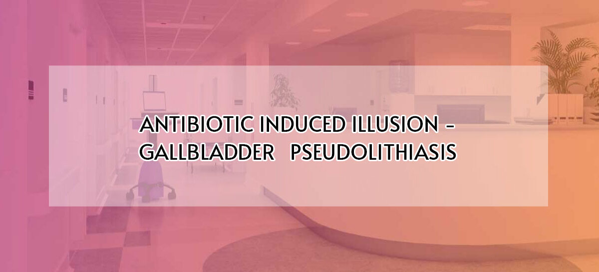 ANTIBIOTIC INDUCED ILLUSION – GALLBLADDER   PSEUDOLITHIASIS